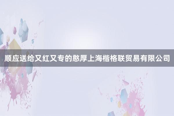 顺应送给又红又专的憨厚上海楷格联贸易有限公司